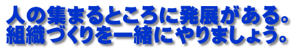 人の集まるところに発展がある。 組織づくりを一緒にやりましょう。